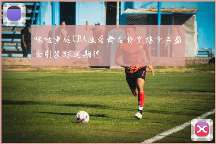 咪咕重返CBA选秀舞台将直播今年盛会引发球迷期待