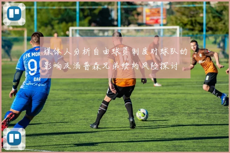媒体人分析自由球员制度对球队的影响及汤普森兄弟续约风险探讨