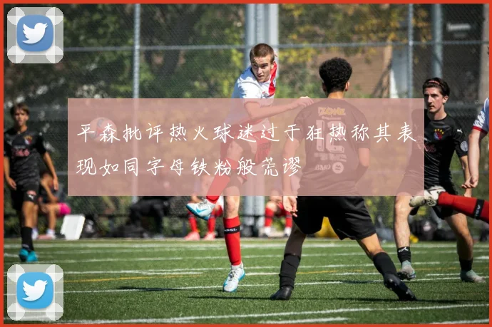 平森批评热火球迷过于狂热称其表现如同字母铁粉般荒谬