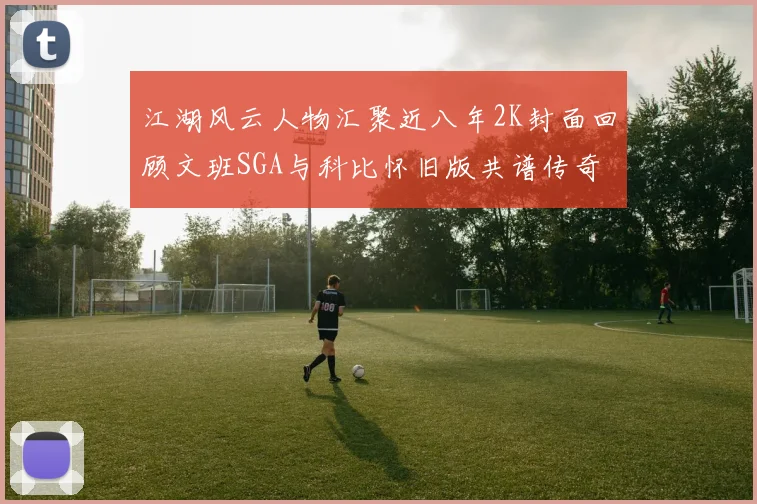 江湖风云人物汇聚近八年2K封面回顾文班SGA与科比怀旧版共谱传奇